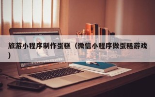 北流旅游小程序制作蛋糕（微信小程序做蛋糕游戏）